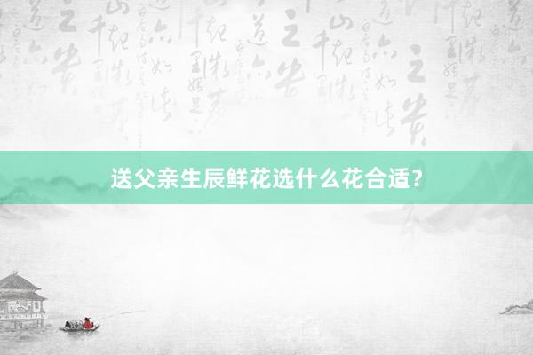 送父亲生辰鲜花选什么花合适？