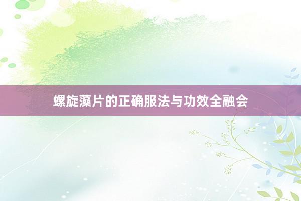 螺旋藻片的正确服法与功效全融会