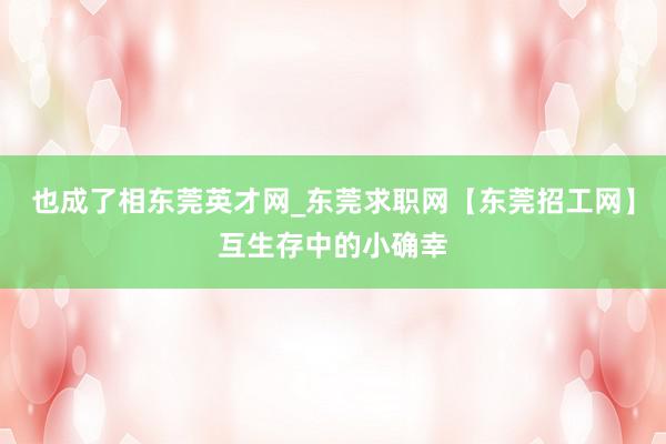 也成了相东莞英才网_东莞求职网【东莞招工网】互生存中的小确幸
