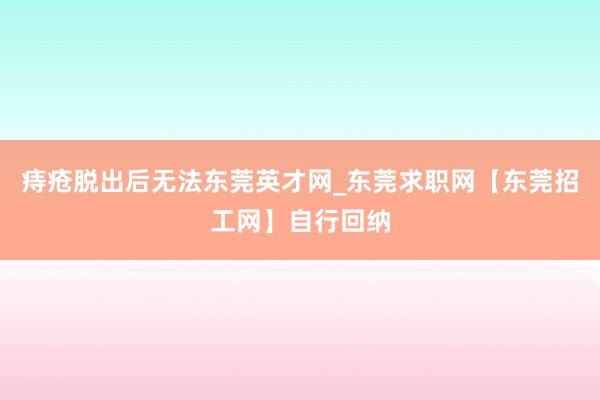 痔疮脱出后无法东莞英才网_东莞求职网【东莞招工网】自行回纳