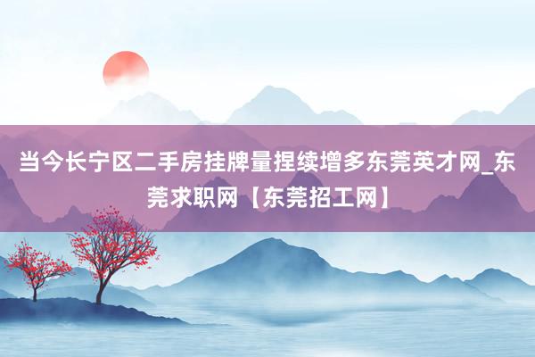 当今长宁区二手房挂牌量捏续增多东莞英才网_东莞求职网【东莞招工网】