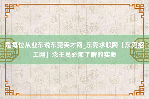 是每位从业东说东莞英才网_东莞求职网【东莞招工网】念主员必须了解的实质