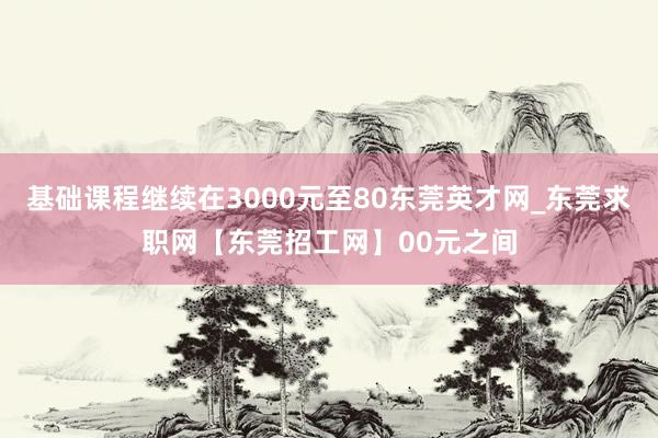 基础课程继续在3000元至80东莞英才网_东莞求职网【东莞招工网】00元之间