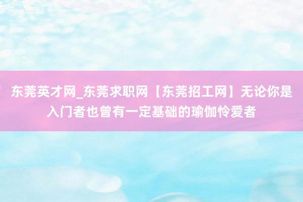 东莞英才网_东莞求职网【东莞招工网】无论你是入门者也曾有一定基础的瑜伽怜爱者