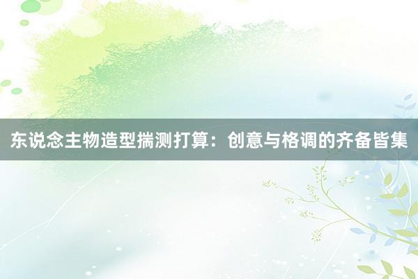 东说念主物造型揣测打算：创意与格调的齐备皆集