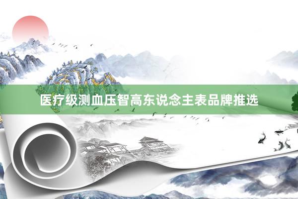 医疗级测血压智高东说念主表品牌推选