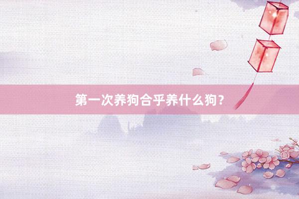 第一次养狗合乎养什么狗？